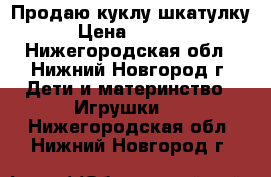 Продаю куклу шкатулку › Цена ­ 2 500 - Нижегородская обл., Нижний Новгород г. Дети и материнство » Игрушки   . Нижегородская обл.,Нижний Новгород г.